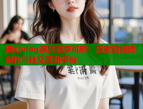糖心vlog演员表李可欣：探索短视频创作与社交互动平台