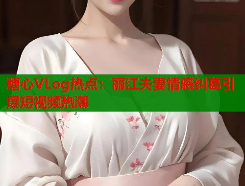 糖心VLog热点：丽江夫妻情感纠葛引爆短视频热潮