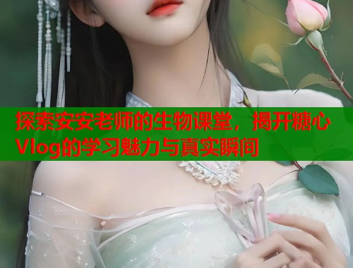 探索安安老师的生物课堂，揭开糖心Vlog的学习魅力与真实瞬间