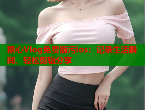 糖心Vlog免费版污ios：记录生活瞬间，轻松剪辑分享