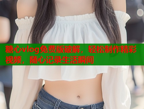 糖心vlog免费版破解，轻松制作精彩视频，随心记录生活瞬间
