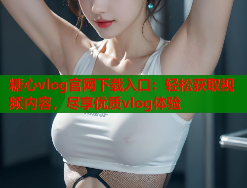 糖心vlog官网下载入口：轻松获取视频内容，尽享优质vlog体验