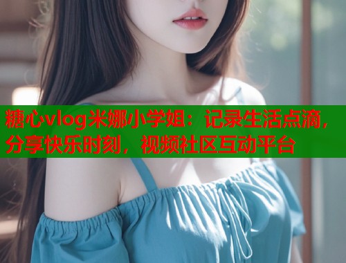糖心vlog米娜小学姐：记录生活点滴，分享快乐时刻，视频社区互动平台