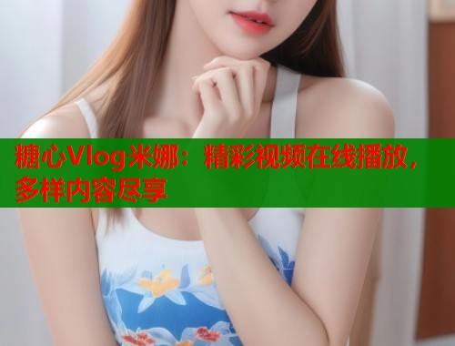 糖心Vlog米娜：精彩视频在线播放，多样内容尽享