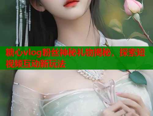 糖心vlog粉丝神秘礼物揭秘，探索短视频互动新玩法