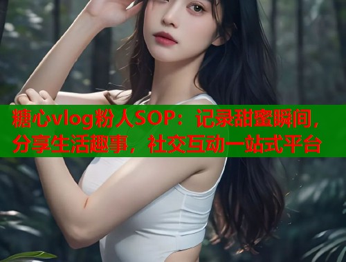 糖心vlog粉人SOP：记录甜蜜瞬间，分享生活趣事，社交互动一站式平台