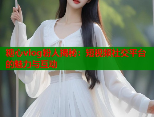 糖心vlog粉人揭秘：短视频社交平台的魅力与互动