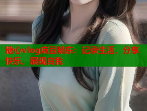 糖心vlog麻豆精东：记录生活，分享快乐，展现自我