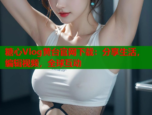 糖心Vlog黄台官网下载：分享生活，编辑视频，全球互动