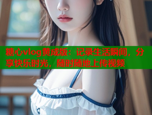 糖心vlog黄成版：记录生活瞬间，分享快乐时光，随时随地上传视频