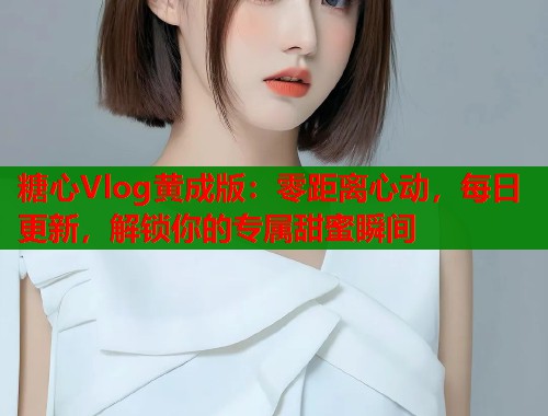 糖心Vlog黄成版：零距离心动，每日更新，解锁你的专属甜蜜瞬间
