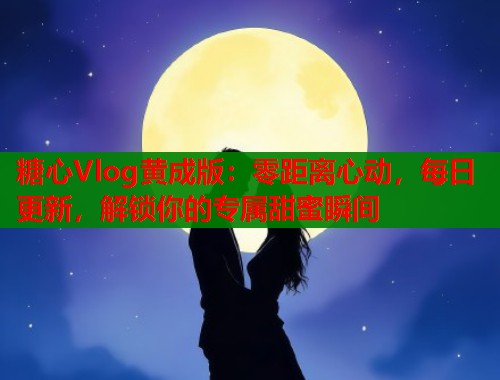 糖心Vlog黄成版：零距离心动，每日更新，解锁你的专属甜蜜瞬间