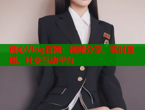 糖心Vlog官网：视频分享、实时直播、社交互动平台