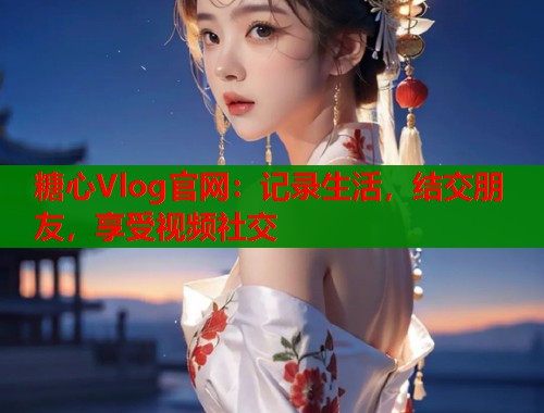 糖心Vlog官网：记录生活，结交朋友，享受视频社交