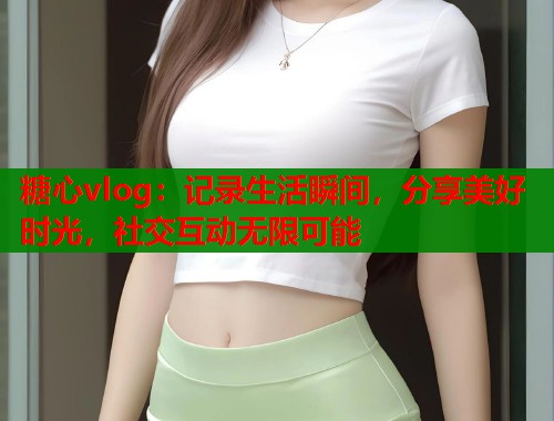 糖心vlog：记录生活瞬间，分享美好时光，社交互动无限可能