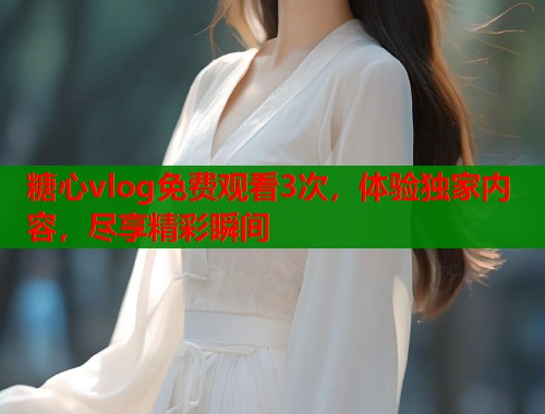 糖心vlog免费观看3次，体验独家内容，尽享精彩瞬间