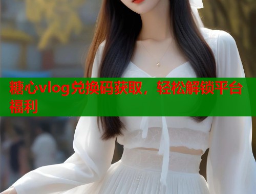 糖心vlog兑换码获取，轻松解锁平台福利