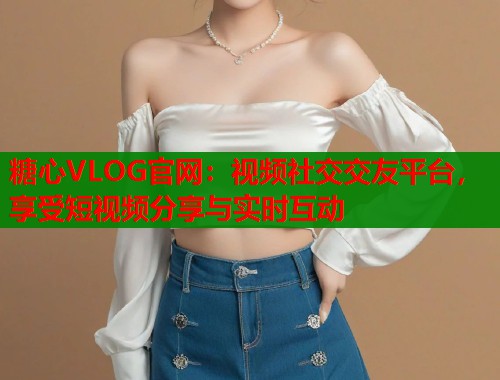 糖心VLOG官网：视频社交交友平台，享受短视频分享与实时互动