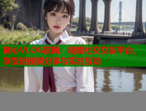 糖心VLOG官网：视频社交交友平台，享受短视频分享与实时互动