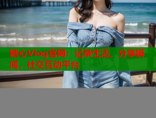 糖心Vlog官网：记录生活，分享瞬间，社交互动平台
