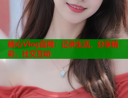 糖心Vlog官网：记录生活，分享精彩，社交互动