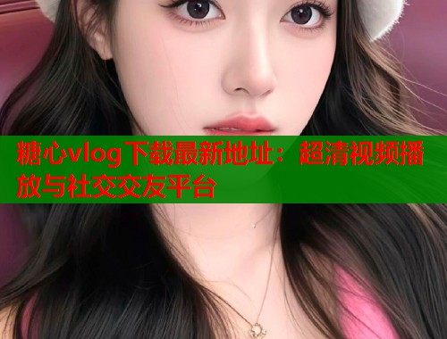 糖心vlog下载最新地址：超清视频播放与社交交友平台