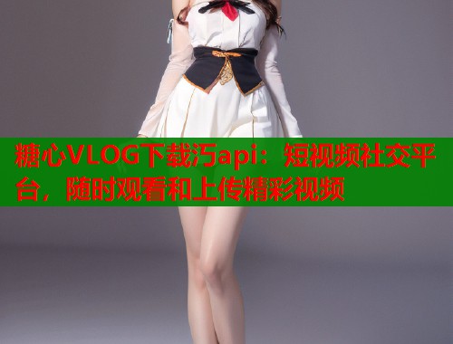 糖心VLOG下载汅api：短视频社交平台，随时观看和上传精彩视频