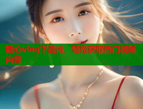 糖心vlog下载污，轻松获取热门视频内容