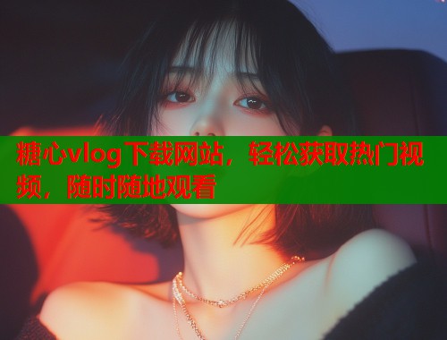 糖心vlog下载网站，轻松获取热门视频，随时随地观看
