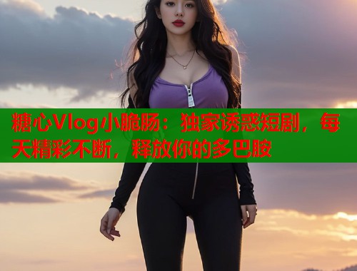 糖心Vlog小脆肠：独家诱惑短剧，每天精彩不断，释放你的多巴胺