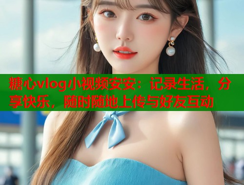 糖心vlog小视频安安：记录生活，分享快乐，随时随地上传与好友互动