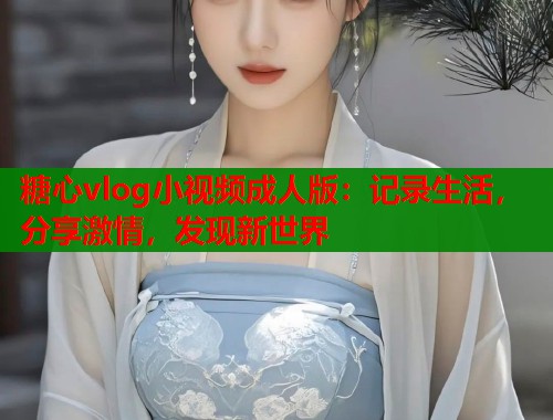 糖心vlog小视频成人版：记录生活，分享激情，发现新世界