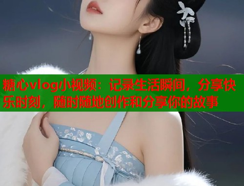 糖心vlog小视频：记录生活瞬间，分享快乐时刻，随时随地创作和分享你的故事