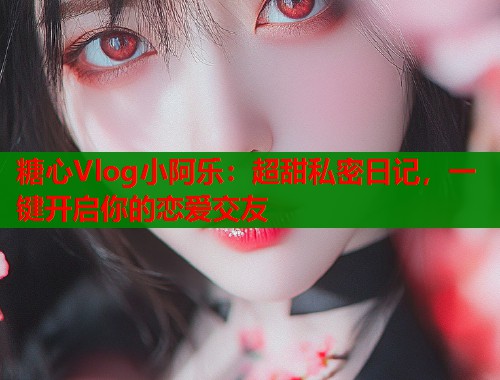 糖心Vlog小阿乐：超甜私密日记，一键开启你的恋爱交友
