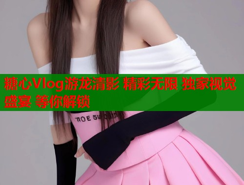糖心Vlog游龙清影 精彩无限 独家视觉盛宴 等你解锁