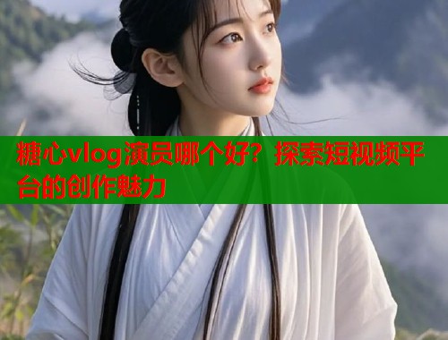 糖心vlog演员哪个好？探索短视频平台的创作魅力