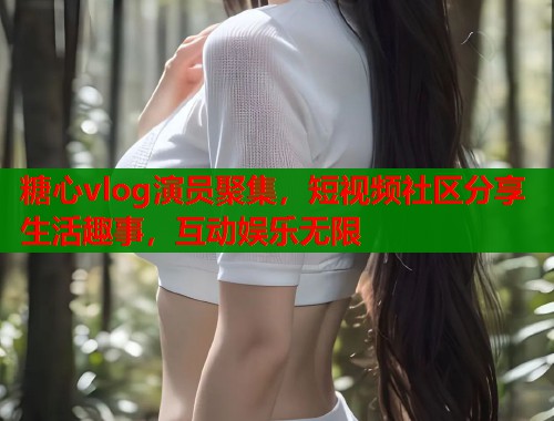 糖心vlog演员聚集，短视频社区分享生活趣事，互动娱乐无限