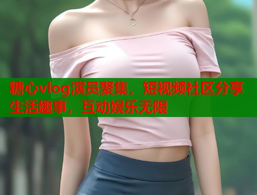 糖心vlog演员聚集，短视频社区分享生活趣事，互动娱乐无限
