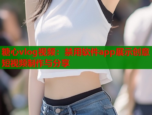 糖心vlog视频：禁用软件app展示创意短视频制作与分享