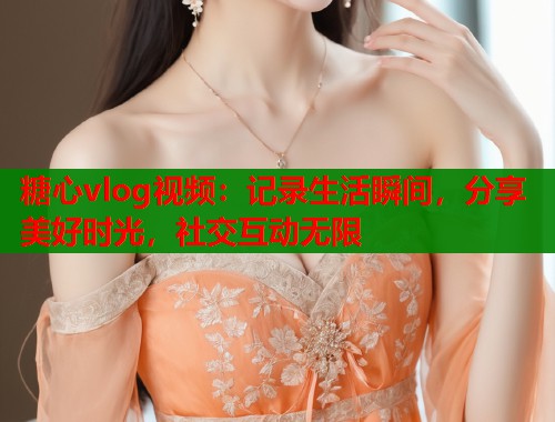 糖心vlog视频：记录生活瞬间，分享美好时光，社交互动无限