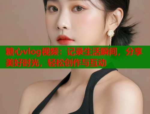 糖心vlog视频：记录生活瞬间，分享美好时光，轻松创作与互动