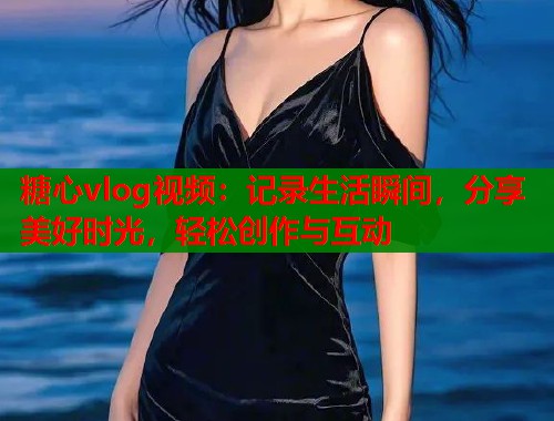 糖心vlog视频：记录生活瞬间，分享美好时光，轻松创作与互动