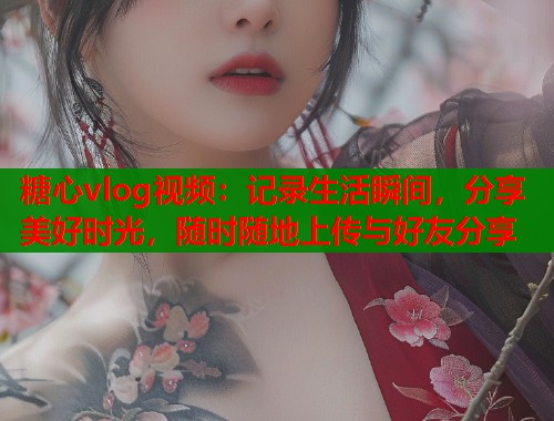 糖心vlog视频：记录生活瞬间，分享美好时光，随时随地上传与好友分享