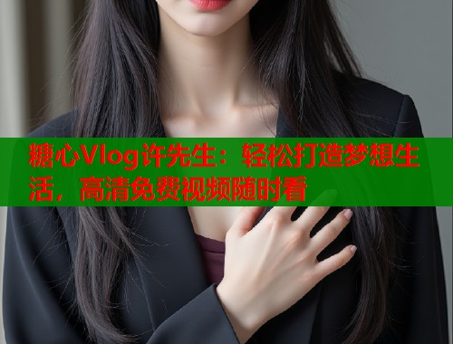糖心Vlog许先生：轻松打造梦想生活，高清免费视频随时看