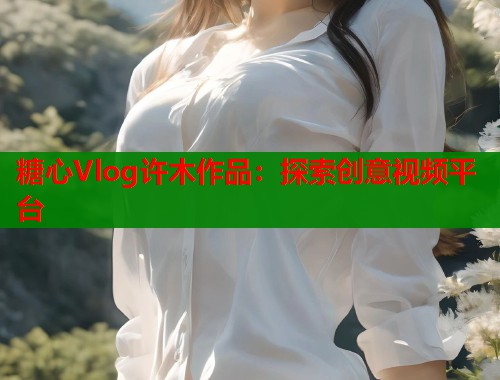 糖心Vlog许木作品：探索创意视频平台