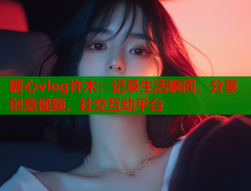 糖心vlog许木：记录生活瞬间，分享创意视频，社交互动平台