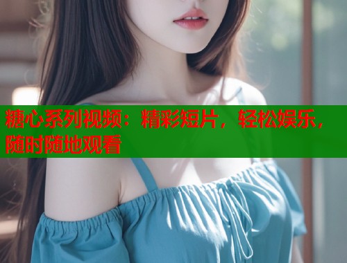 糖心系列视频：精彩短片，轻松娱乐，随时随地观看