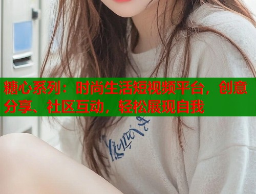 糖心系列：时尚生活短视频平台，创意分享、社区互动，轻松展现自我