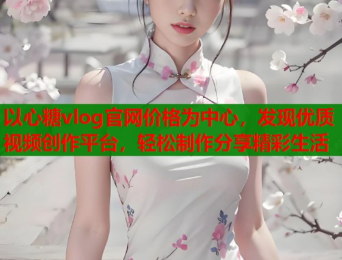 以心糖vlog官网价格为中心，发现优质视频创作平台，轻松制作分享精彩生活