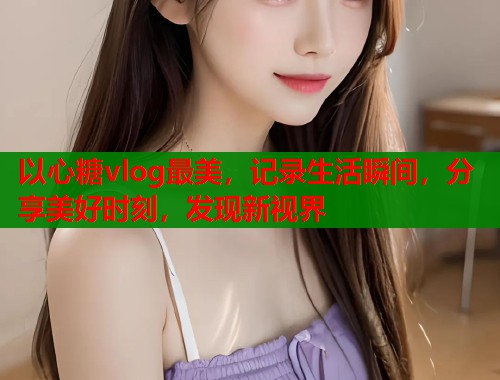 以心糖vlog最美，记录生活瞬间，分享美好时刻，发现新视界